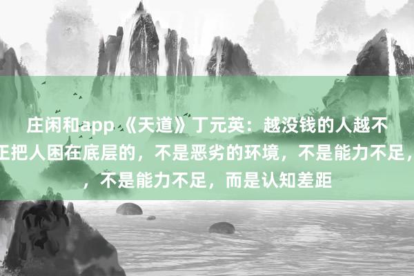 莊閑和app 《天道》丁元英:越沒錢的人越不愿意相信,真正把人困在底層的,不是惡劣的環境,不是能力不足,而是認知差距