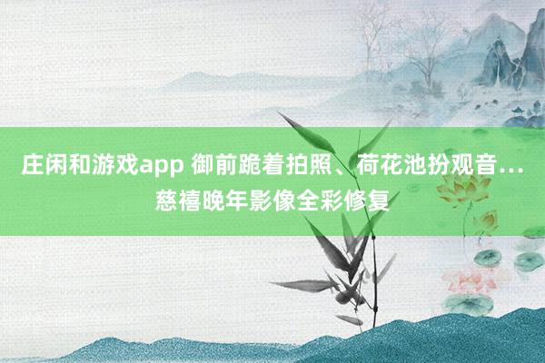 莊閑和游戲app 御前跪著拍照、荷花池扮觀音…慈禧晚年影像全彩修復