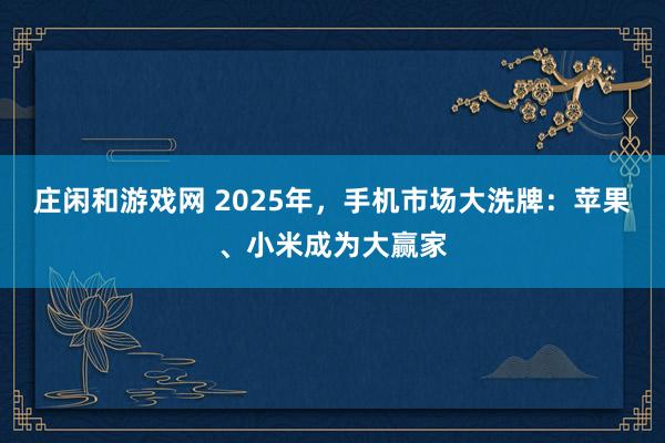莊閑和游戲網(wǎng) 2025年，手機(jī)市場(chǎng)大洗牌：蘋果、小米成為大贏家