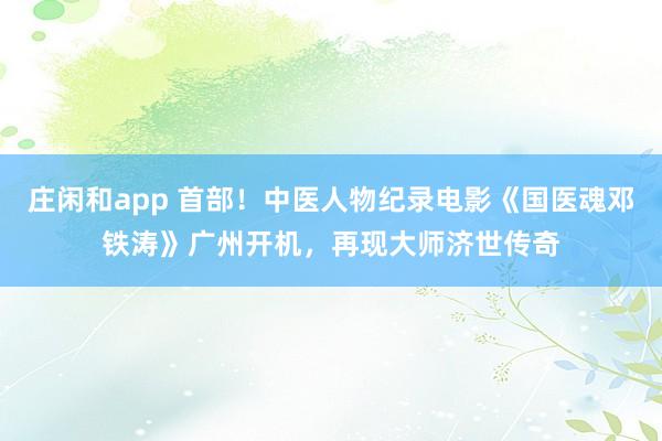 莊閑和app 首部!中醫人物紀錄電影《國醫魂鄧鐵濤》廣州開機,再現大師濟世傳奇