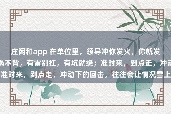 莊閑和app 在單位里，領導沖你發火，你就發呆放空，低頭冥想；有鍋不背，有雷別扛，有坑就繞；準時來，到點走，沖動下的回擊，往往會讓情況雪上加霜