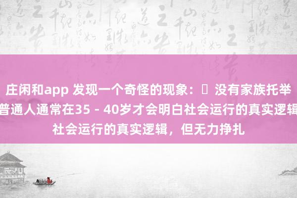 莊閑和app 發(fā)現(xiàn)一個(gè)奇怪的現(xiàn)象:?沒(méi)有家族托舉,貴人引導(dǎo),普通人通常在35 - 40歲才會(huì)明白社會(huì)運(yùn)行的真實(shí)邏輯,但無(wú)力掙扎
