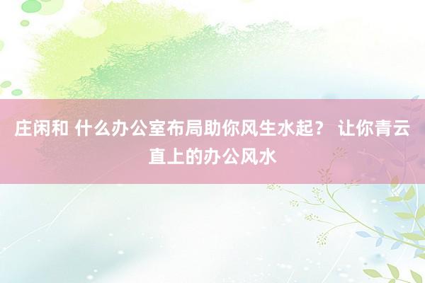 莊閑和 什么辦公室布局助你風(fēng)生水起？ 讓你青云直上的辦公風(fēng)水