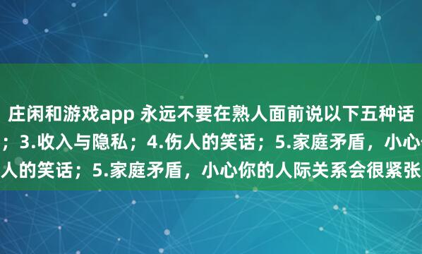 莊閑和游戲app 永遠不要在熟人面前說以下五種話:1.炫耀;2.好為人師;3.收入與隱私;4.傷人的笑話;5.家庭矛盾,小心你的人際關系會很緊張