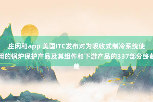 莊閑和app 美國ITC發(fā)布對為吸收式制冷系統(tǒng)使用的鍋爐保護產(chǎn)品及其組件和下游產(chǎn)品的337部分終裁