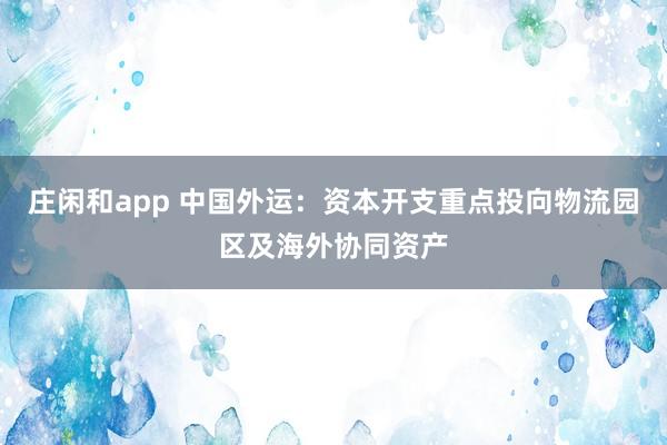 莊閑和app 中國外運：資本開支重點投向物流園區及海外協同資產