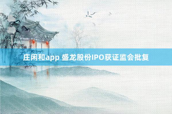 莊閑和app 盛龍股份IPO獲證監(jiān)會批復(fù)