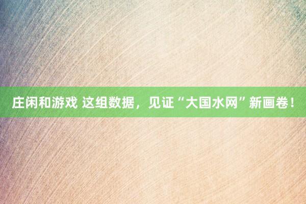 莊閑和游戲 這組數(shù)據(jù)，見證“大國水網(wǎng)”新畫卷！