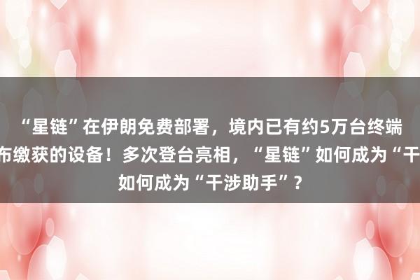 “星鏈”在伊朗免費部署，境內已有約5萬臺終端，伊方公布繳獲的設備！多次登臺亮相，“星鏈”如何成為“干涉助手”？