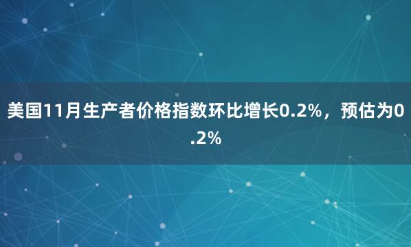 美國11月生產者價格指數環(huán)比增長0.2%，預估為0.2%