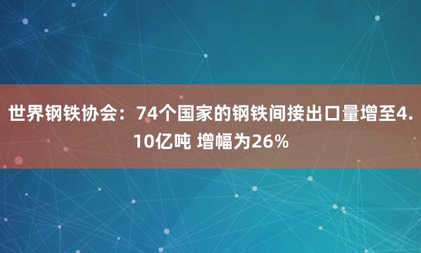 世界鋼鐵協(xié)會(huì)：74個(gè)國(guó)家的鋼鐵間接出口量增至4.10億噸 增幅為26%
