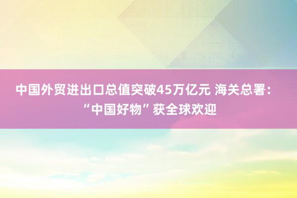 中國外貿(mào)進出口總值突破45萬億元 海關(guān)總署: “中國好物”獲全球歡迎