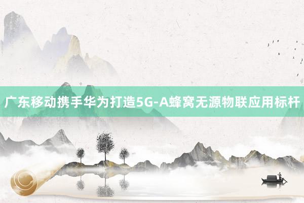 廣東移動攜手華為打造5G-A蜂窩無源物聯(lián)應用標桿