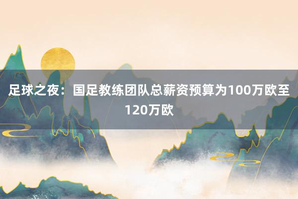 足球之夜：國足教練團(tuán)隊總薪資預(yù)算為100萬歐至120萬歐