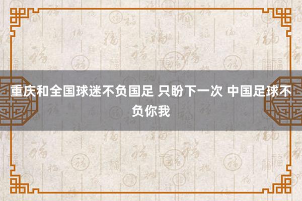 重慶和全國(guó)球迷不負(fù)國(guó)足 只盼下一次 中國(guó)足球不負(fù)你我