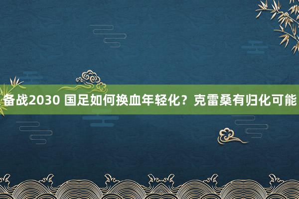 備戰(zhàn)2030 國(guó)足如何換血年輕化?克雷桑有歸化可能