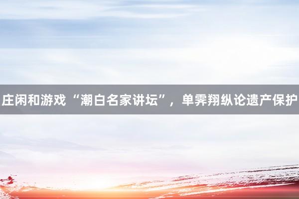 莊閑和游戲 “潮白名家講壇”，單霽翔縱論遺產(chǎn)保護