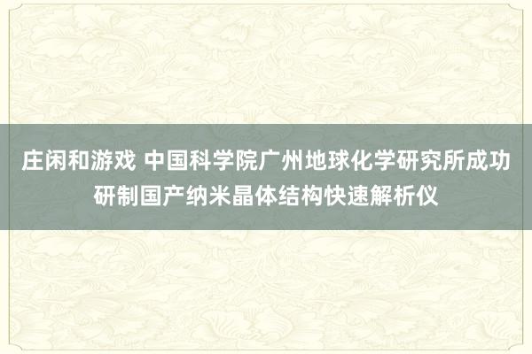 莊閑和游戲 中國(guó)科學(xué)院廣州地球化學(xué)研究所成功研制國(guó)產(chǎn)納米晶體結(jié)構(gòu)快速解析儀