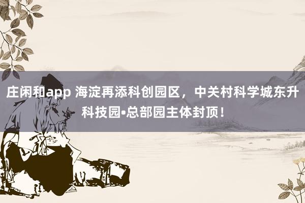 莊閑和app 海淀再添科創(chuàng)園區(qū),中關村科學城東升科技園?總部園主體封頂!