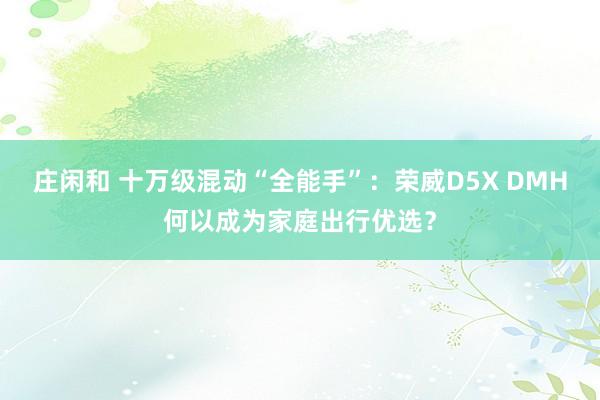 莊閑和 十萬級混動“全能手”:榮威D5X DMH何以成為家庭出行優選?