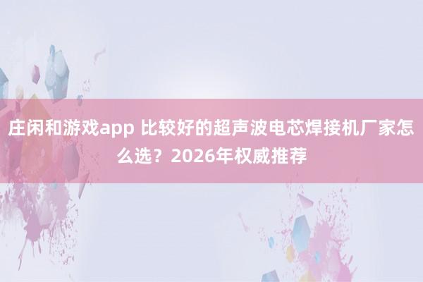 莊閑和游戲app 比較好的超聲波電芯焊接機廠家怎么選?2026年權威推薦