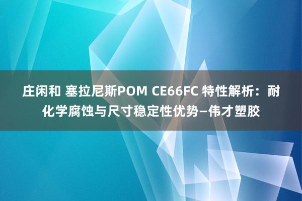 莊閑和 塞拉尼斯POM CE66FC 特性解析：耐化學(xué)腐蝕與尺寸穩(wěn)定性優(yōu)勢—偉才塑膠