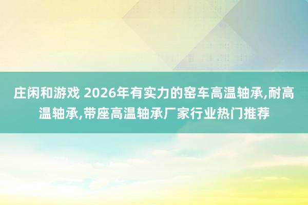 莊閑和游戲 2026年有實力的窯車高溫軸承,耐高溫軸承,帶座高溫軸承廠家行業熱門推薦